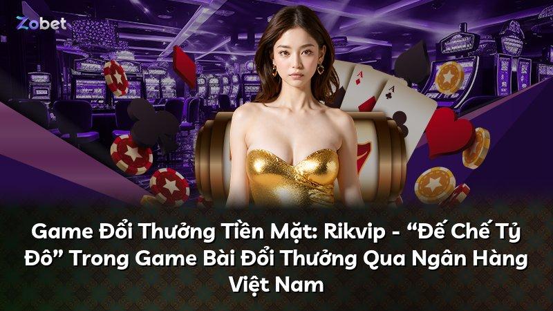 Game Đổi Thưởng Tiền Mặt: Rikvip - “Đế Chế Tỷ Đô” Trong Game Bài Đổi Thưởng Qua Ngân Hàng Việt Nam