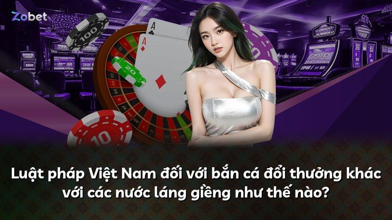 Luật pháp Việt Nam đối với bắn cá đổi thưởng khác với các nước láng giềng như thế nào?